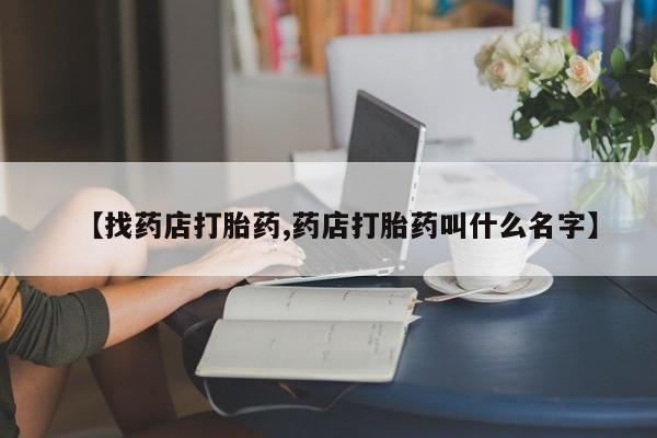 流产药网上专门卖店微信【找药店打胎药,药店打胎药叫什么名字】
