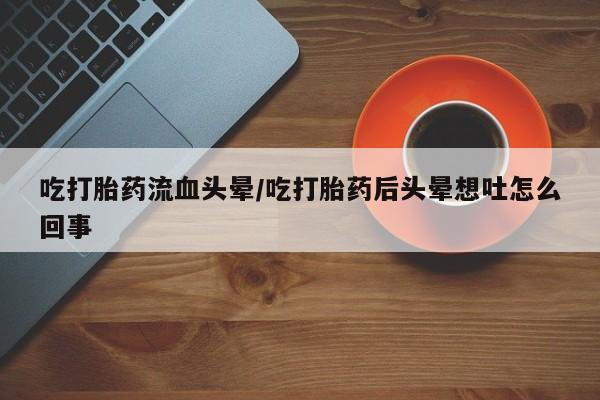 流产药网上专门卖店微信吃打胎药流血头晕/吃打胎药后头晕想吐怎么回事