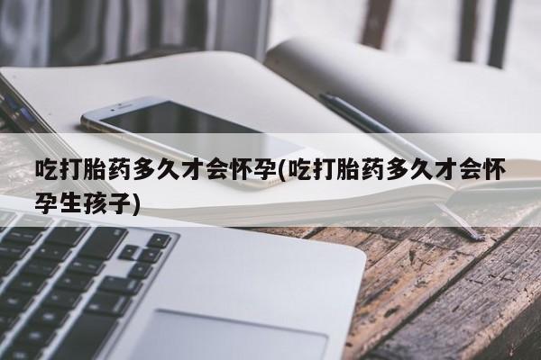 流产药网上专门卖店微信吃打胎药多久才会怀孕(吃打胎药多久才会怀孕生孩子)