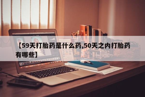 流产药网上专门卖店微信【59天打胎药是什么药,50天之内打胎药有哪些】