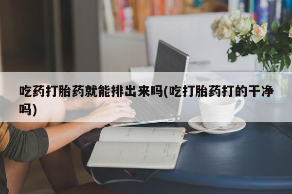 流产药网上专门卖店微信吃药打胎药就能排出来吗(吃打胎药打的干净吗)