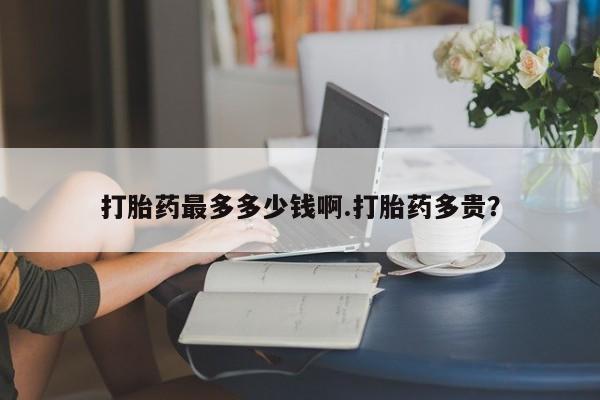 流产药网上专门卖店微信打胎药最多多少钱啊.打胎药多贵？