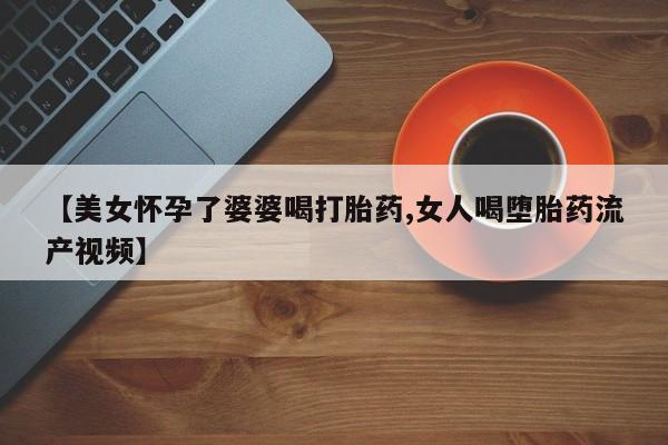 流产药网上专门卖店微信【美女怀孕了婆婆喝打胎药,女人喝堕胎药流产视频】
