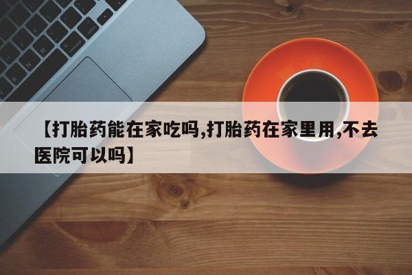 流产药网上专门卖店微信【打胎药能在家吃吗,打胎药在家里用,不去医院可以吗】