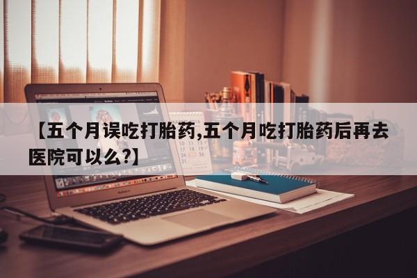 流产药网上专门卖店微信【五个月误吃打胎药,五个月吃打胎药后再去医院可以么?】