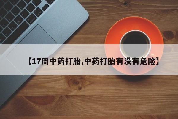 流产药网上专门卖店微信【17周中药打胎,中药打胎有没有危险】