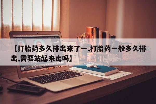 流产药网上专门卖店微信【打胎药多久排出来了一,打胎药一般多久排出,需要站起来走吗】