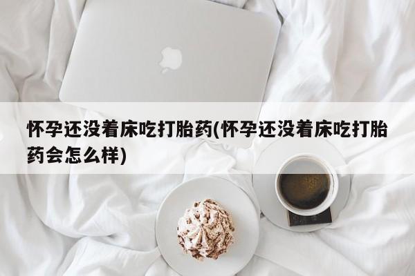 流产药网上专门卖店微信怀孕还没着床吃打胎药(怀孕还没着床吃打胎药会怎么样)