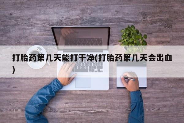 流产药网上专门卖店微信打胎药第几天能打干净(打胎药第几天会出血)