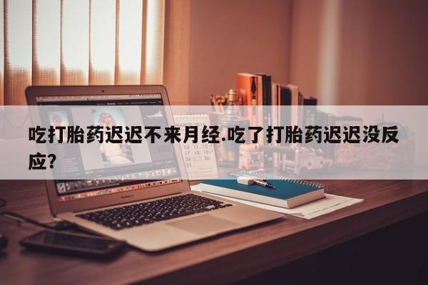 流产药网上专门卖店微信吃打胎药迟迟不来月经.吃了打胎药迟迟没反应？