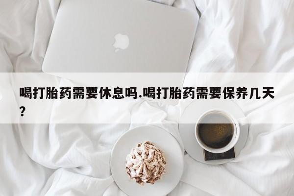 流产药网上专门卖店微信喝打胎药需要休息吗.喝打胎药需要保养几天？