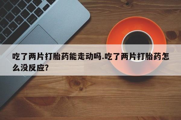 流产药网上专门卖店微信吃了两片打胎药能走动吗.吃了两片打胎药怎么没反应？