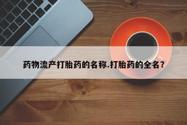 流产药网上专门卖店微信药物流产打胎药的名称.打胎药的全名？