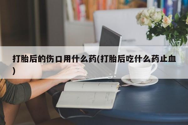 流产药网上专门卖店微信打胎后的伤口用什么药(打胎后吃什么药止血)