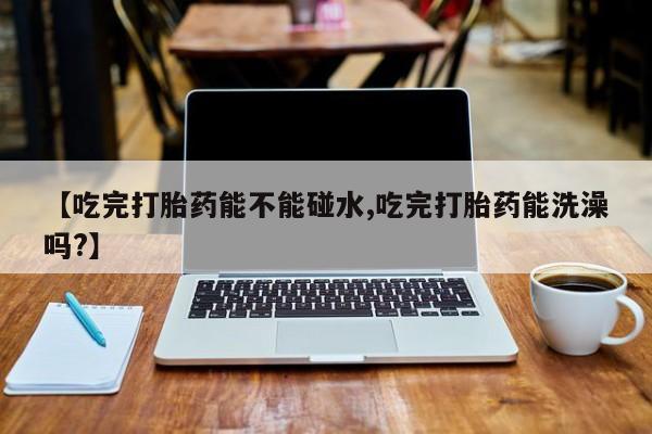 流产药网上专门卖店微信【吃完打胎药能不能碰水,吃完打胎药能洗澡吗?】