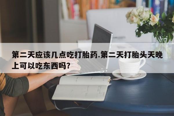 流产药网上专门卖店微信第二天应该几点吃打胎药.第二天打胎头天晚上可以吃东西吗？