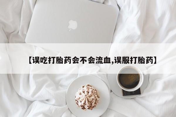 流产药网上专门卖店微信【误吃打胎药会不会流血,误服打胎药】