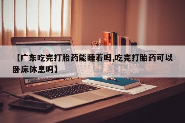 流产药网上专门卖店微信【广东吃完打胎药能睡着吗,吃完打胎药可以卧床休息吗】