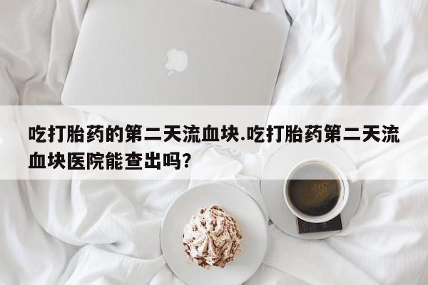 流产药网上专门卖店微信吃打胎药的第二天流血块.吃打胎药第二天流血块医院能查出吗？
