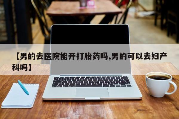 流产药网上专门卖店微信【男的去医院能开打胎药吗,男的可以去妇产科吗】
