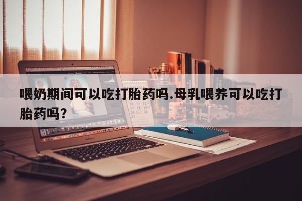 流产药网上专门卖店微信喂奶期间可以吃打胎药吗.母乳喂养可以吃打胎药吗？