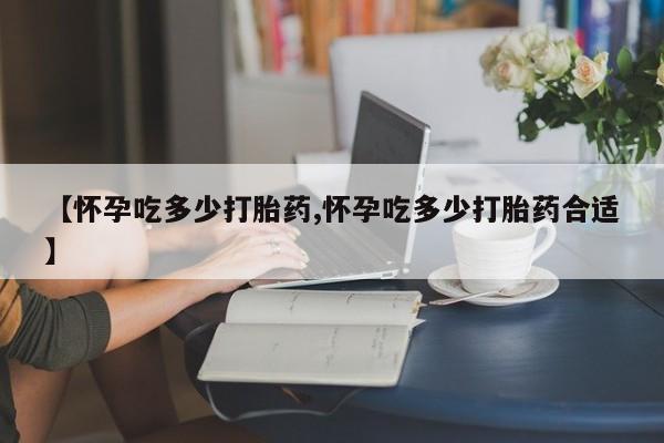流产药网上专门卖店微信【怀孕吃多少打胎药,怀孕吃多少打胎药合适】