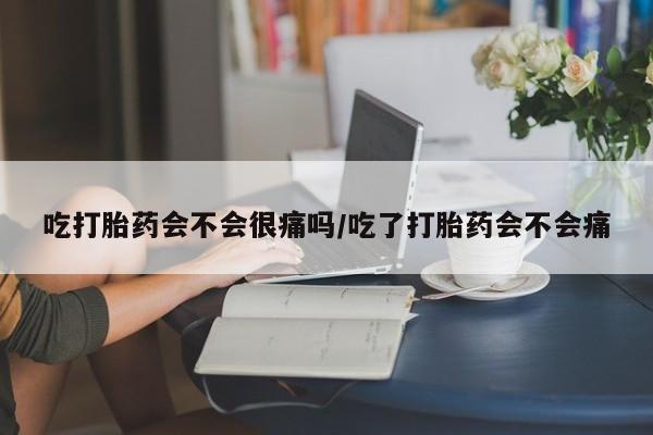 流产药网上专门卖店微信吃打胎药会不会很痛吗/吃了打胎药会不会痛