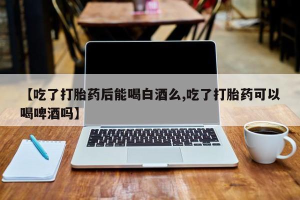 流产药网上专门卖店微信【吃了打胎药后能喝白酒么,吃了打胎药可以喝啤酒吗】