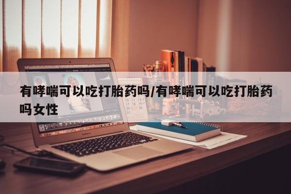 流产药网上专门卖店微信有哮喘可以吃打胎药吗/有哮喘可以吃打胎药吗女性