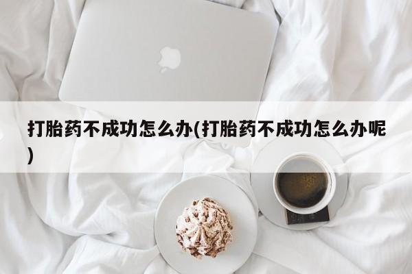 流产药网上专门卖店微信打胎药不成功怎么办(打胎药不成功怎么办呢)