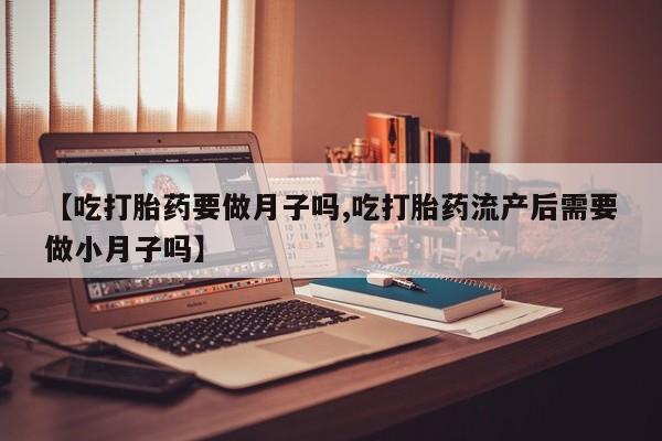 流产药网上专门卖店微信【吃打胎药要做月子吗,吃打胎药流产后需要做小月子吗】