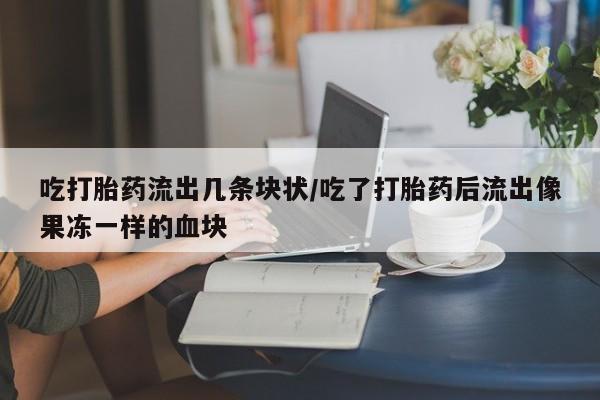 流产药网上专门卖店微信吃打胎药流出几条块状/吃了打胎药后流出像果冻一样的血块