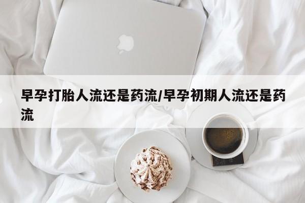 流产药网上专门卖店微信早孕打胎人流还是药流/早孕初期人流还是药流