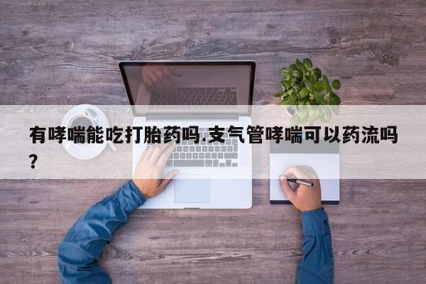 流产药网上专门卖店微信有哮喘能吃打胎药吗.支气管哮喘可以药流吗？