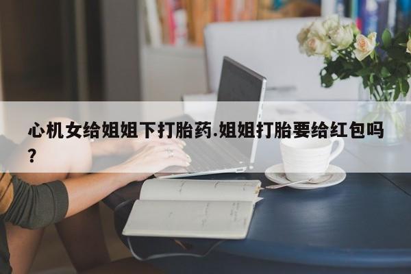 流产药网上专门卖店微信心机女给姐姐下打胎药.姐姐打胎要给红包吗？
