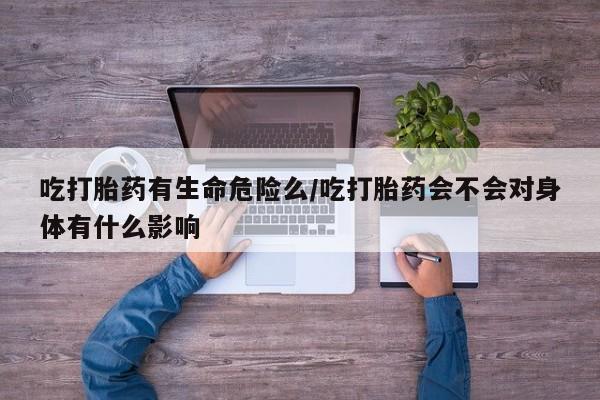 流产药网上专门卖店微信吃打胎药有生命危险么/吃打胎药会不会对身体有什么影响