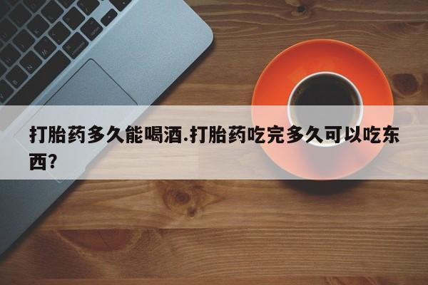 流产药网上专门卖店微信打胎药多久能喝酒.打胎药吃完多久可以吃东西？