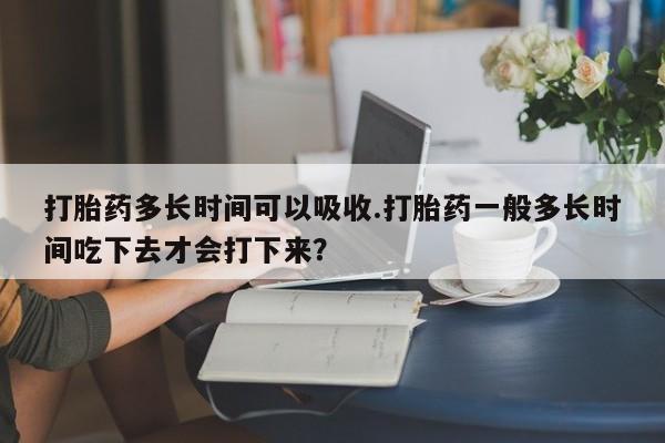 流产药网上专门卖店微信打胎药多长时间可以吸收.打胎药一般多长时间吃下去才会打下来？
