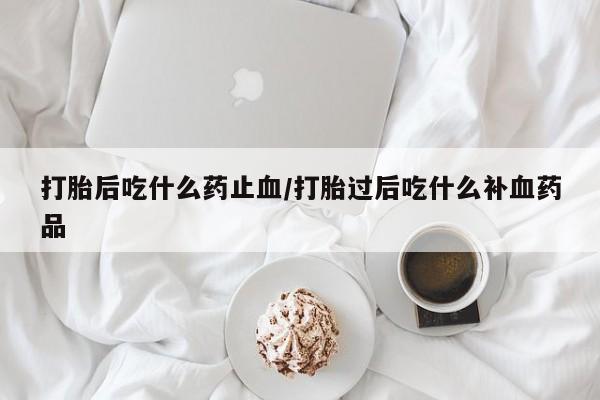 流产药网上专门卖店微信打胎后吃什么药止血/打胎过后吃什么补血药品