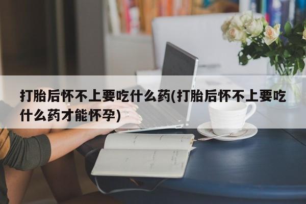 流产药网上专门卖店微信打胎后怀不上要吃什么药(打胎后怀不上要吃什么药才能怀孕)