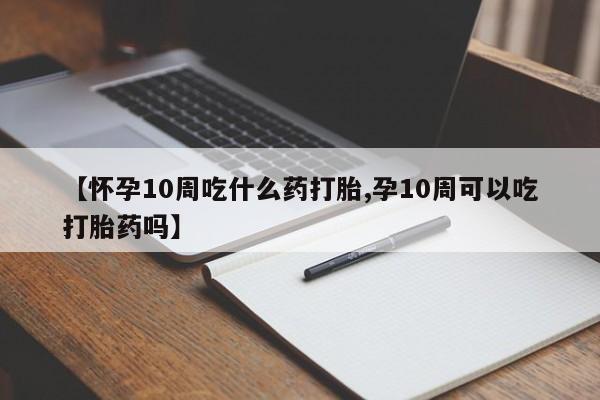 流产药网上专门卖店微信【怀孕10周吃什么药打胎,孕10周可以吃打胎药吗】
