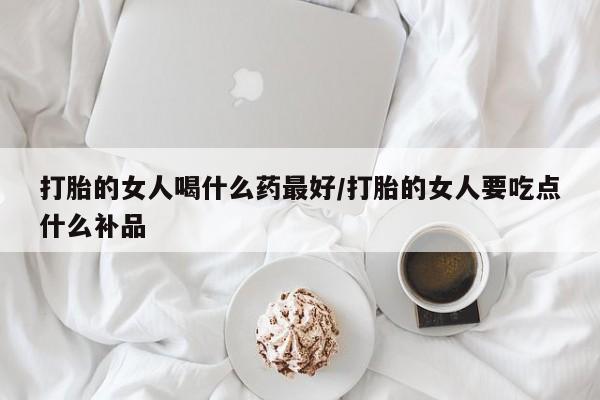 流产药网上专门卖店微信打胎的女人喝什么药最好/打胎的女人要吃点什么补品