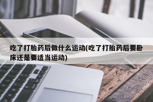 流产药网上专门卖店微信吃了打胎药后做什么运动(吃了打胎药后要卧床还是要适当运动)