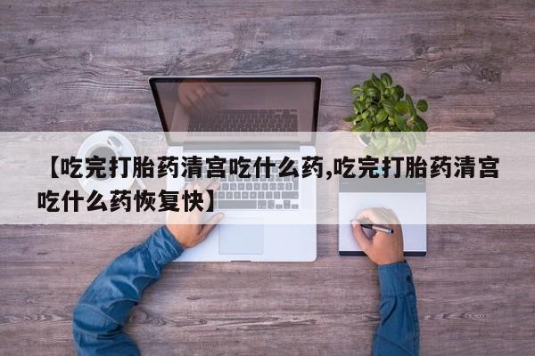 流产药网上专门卖店微信【吃完打胎药清宫吃什么药,吃完打胎药清宫吃什么药恢复快】