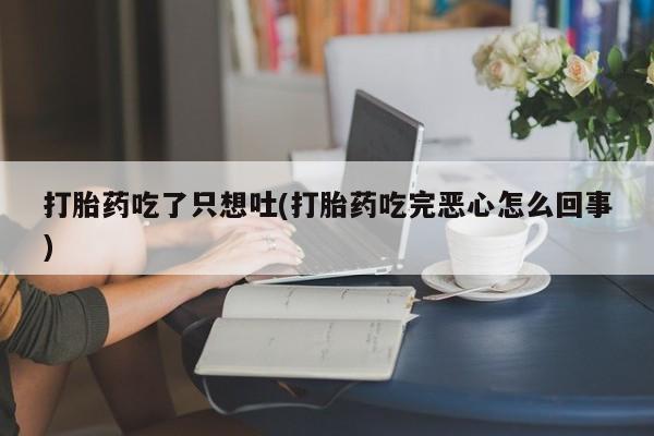 流产药网上专门卖店微信打胎药吃了只想吐(打胎药吃完恶心怎么回事)