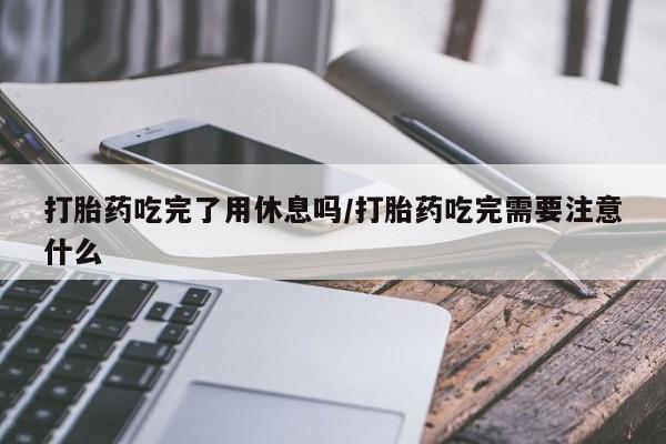 流产药网上专门卖店微信打胎药吃完了用休息吗/打胎药吃完需要注意什么