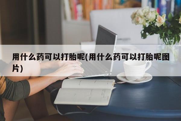 流产药网上专门卖店微信用什么药可以打胎呢(用什么药可以打胎呢图片)