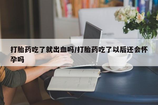 流产药网上专门卖店微信打胎药吃了就出血吗/打胎药吃了以后还会怀孕吗