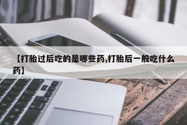 流产药网上专门卖店微信【打胎过后吃的是哪些药,打胎后一般吃什么药】
