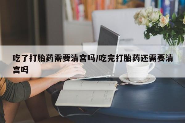 流产药网上专门卖店微信吃了打胎药需要清宫吗/吃完打胎药还需要清宫吗